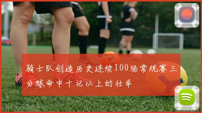 骑士队创造历史连续100场常规赛三分球命中十记以上的壮举