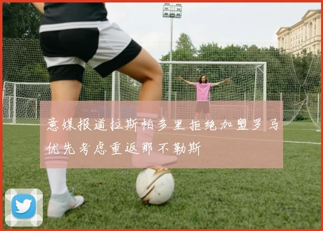 意媒报道拉斯帕多里拒绝加盟罗马优先考虑重返那不勒斯