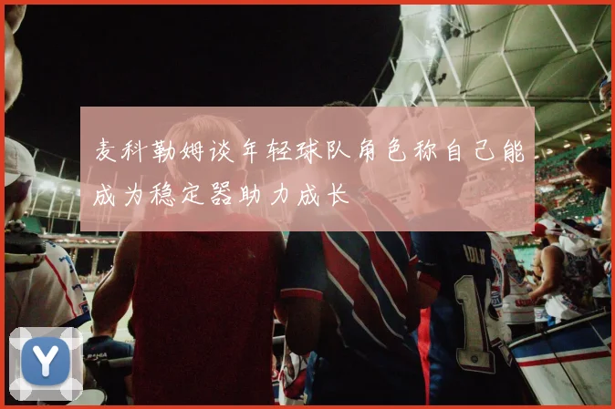 麦科勒姆谈年轻球队角色称自己能成为稳定器助力成长