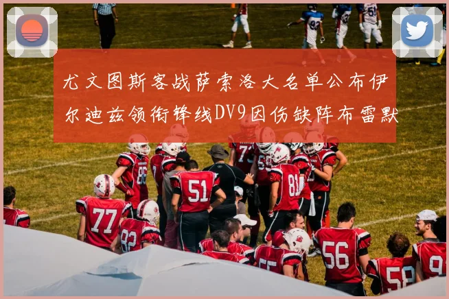 尤文图斯客战萨索洛大名单公布伊尔迪兹领衔锋线DV9因伤缺阵布雷默在列