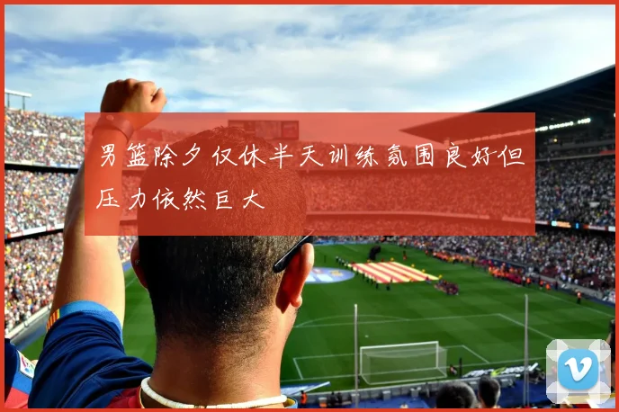 男篮除夕仅休半天训练氛围良好但压力依然巨大
