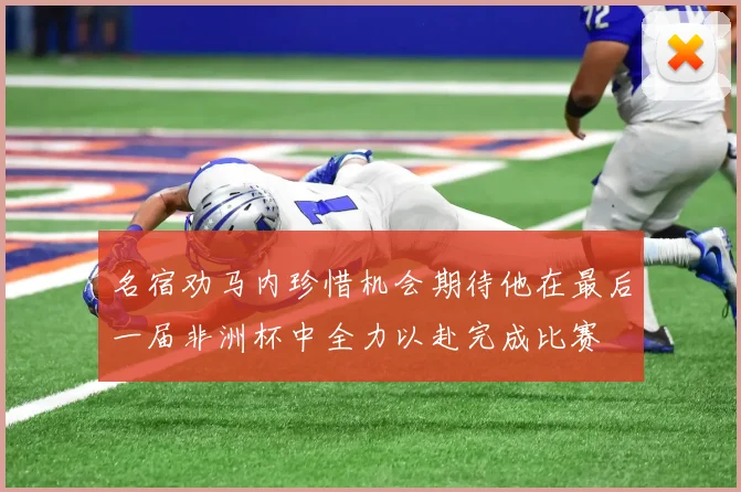 名宿劝马内珍惜机会期待他在最后一届非洲杯中全力以赴完成比赛