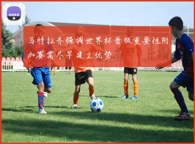 马特拉齐强调世界杯晋级重要性附加赛需尽早建立优势