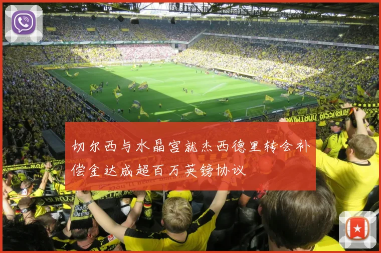 切尔西与水晶宫就杰西德里转会补偿金达成超百万英镑协议