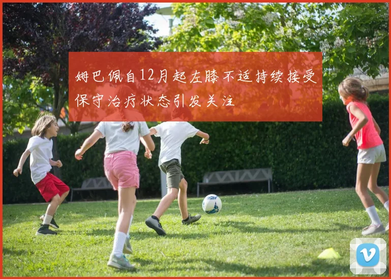 姆巴佩自12月起左膝不适持续接受保守治疗状态引发关注