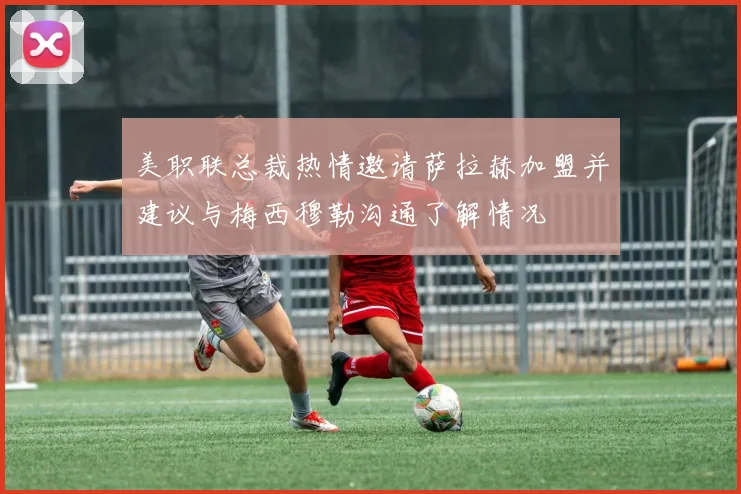 美职联总裁热情邀请萨拉赫加盟并建议与梅西穆勒沟通了解情况