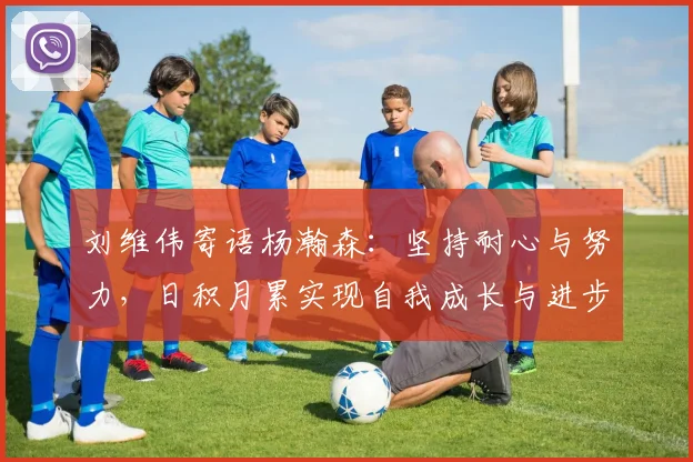 刘维伟寄语杨瀚森：坚持耐心与努力，日积月累实现自我成长与进步