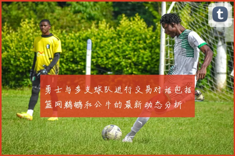 勇士与多支球队进行交易对话包括篮网鹈鹕和公牛的最新动态分析