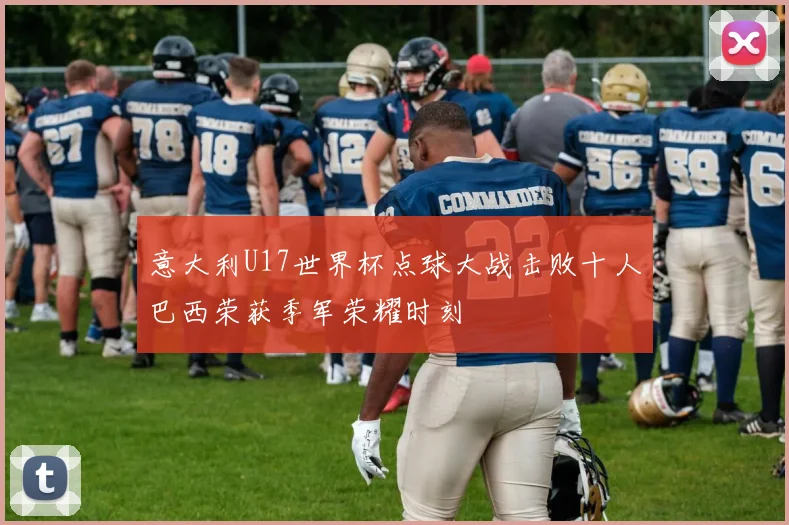 意大利U17世界杯点球大战击败十人巴西荣获季军荣耀时刻