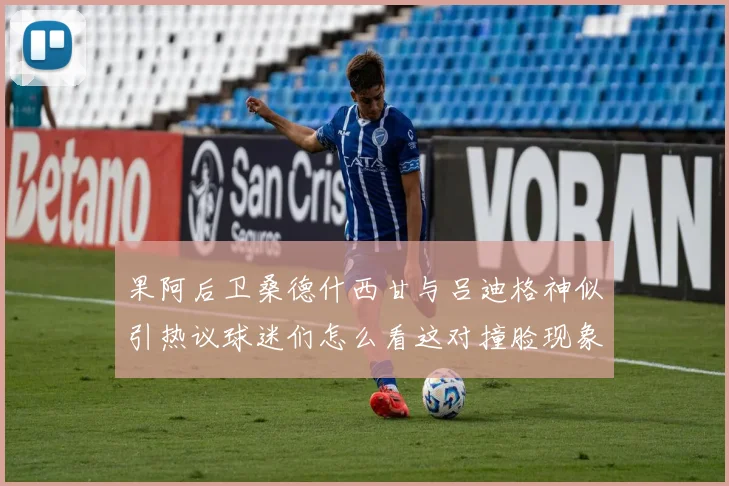 果阿后卫桑德什西甘与吕迪格神似引热议球迷们怎么看这对撞脸现象