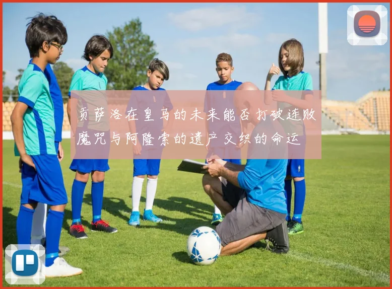 贡萨洛在皇马的未来能否打破连败魔咒与阿隆索的遗产交织的命运