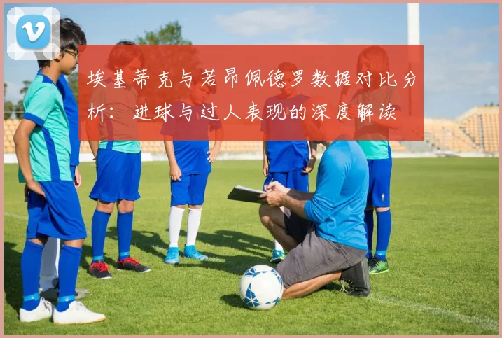 埃基蒂克与若昂佩德罗数据对比分析：进球与过人表现的深度解读