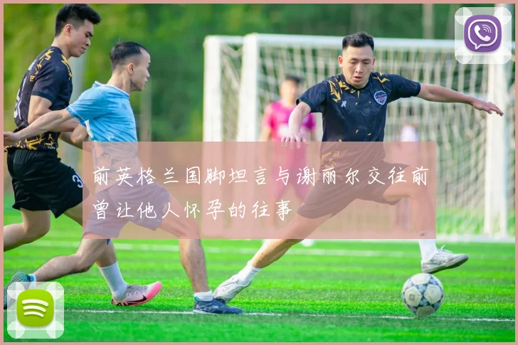 前英格兰国脚坦言与谢丽尔交往前曾让他人怀孕的往事