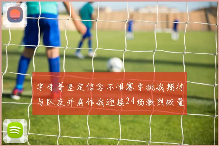 字母哥坚定信念不惧赛季挑战期待与队友并肩作战迎接24场激烈较量