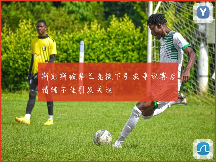 斯彭斯被弗兰克换下引发争议赛后情绪不佳引发关注