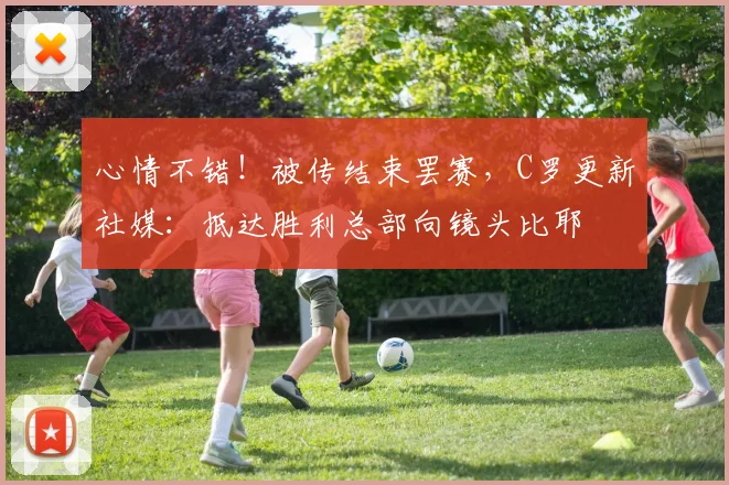心情不错！被传结束罢赛，C罗更新社媒：抵达胜利总部向镜头比耶