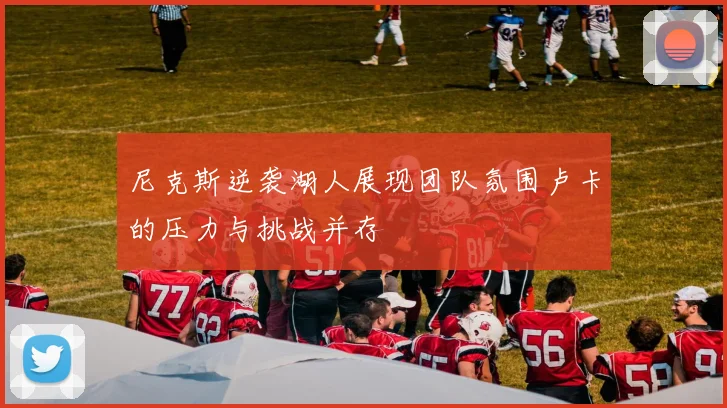 尼克斯逆袭湖人展现团队氛围卢卡的压力与挑战并存