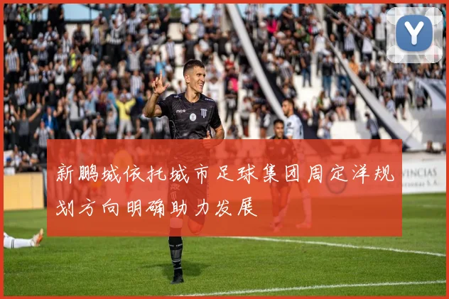 新鹏城依托城市足球集团周定洋规划方向明确助力发展