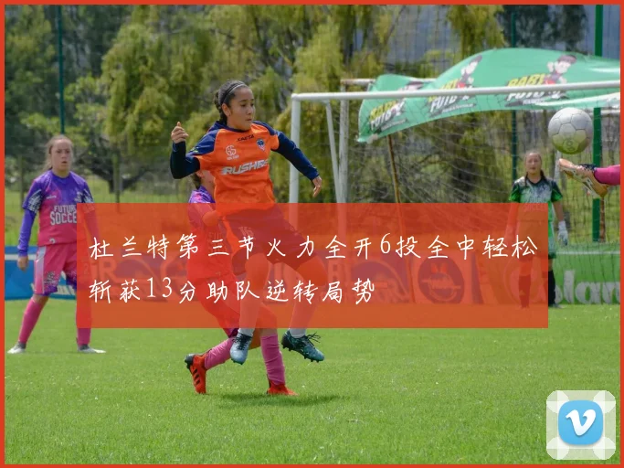 杜兰特第三节火力全开6投全中轻松斩获13分助队逆转局势