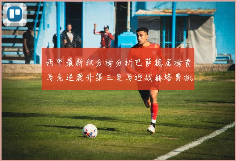 西甲最新积分榜分析巴萨稳居榜首马竞逆袭升第三皇马迎战赫塔费挑战
