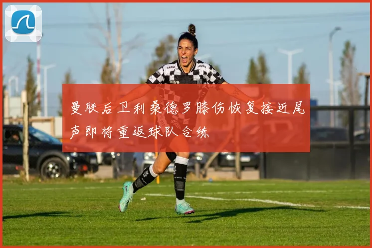 曼联后卫利桑德罗膝伤恢复接近尾声即将重返球队合练