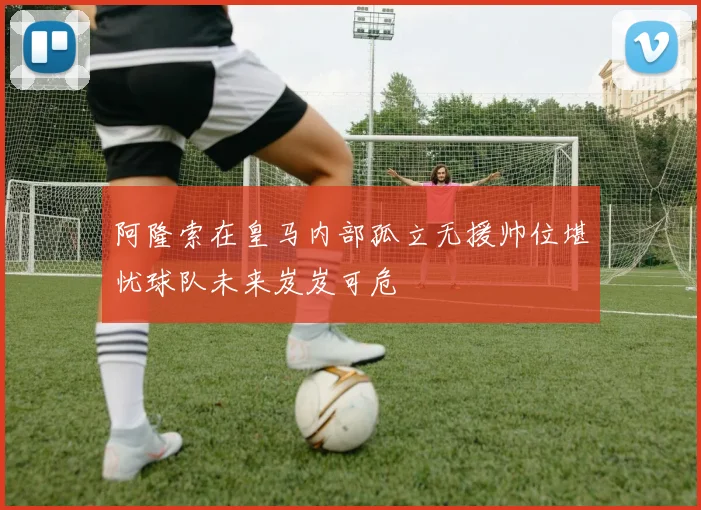 阿隆索在皇马内部孤立无援帅位堪忧球队未来岌岌可危