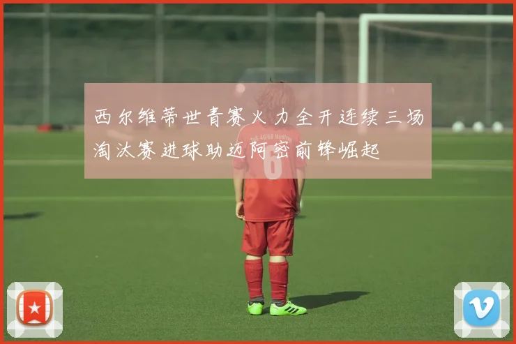 西尔维蒂世青赛火力全开连续三场淘汰赛进球助迈阿密前锋崛起
