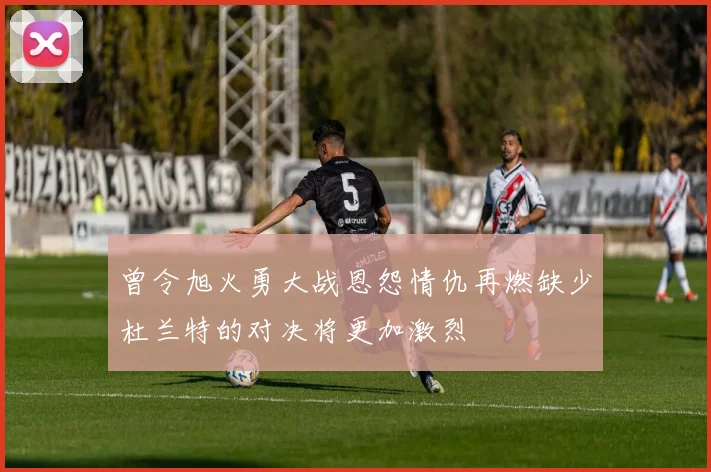 曾令旭火勇大战恩怨情仇再燃缺少杜兰特的对决将更加激烈