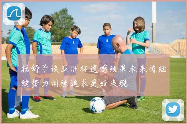 杨舒予谈亚洲杯遗憾结果未来将继续努力训练追求更好表现