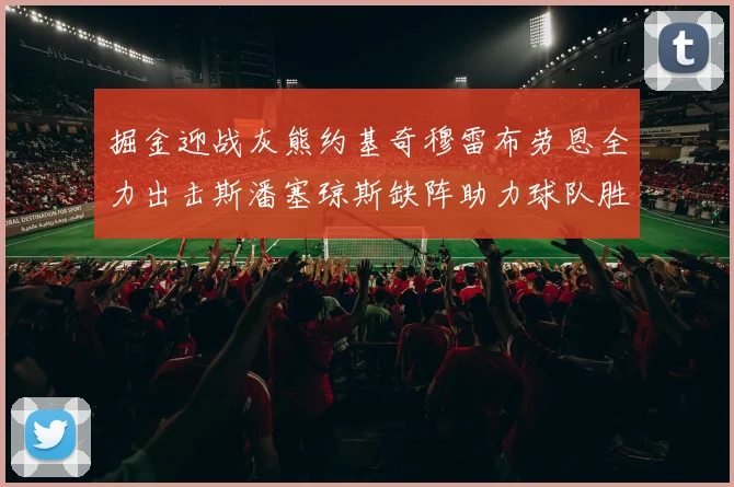 掘金迎战灰熊约基奇穆雷布劳恩全力出击斯潘塞琼斯缺阵助力球队胜算