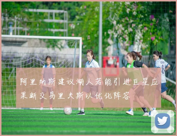 阿里纳斯建议湖人若能引进巨星应果断交易里夫斯以优化阵容