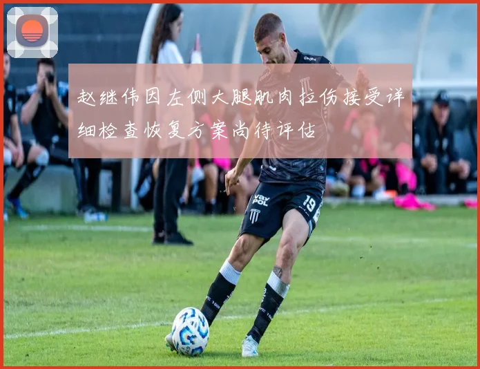 赵继伟因左侧大腿肌肉拉伤接受详细检查恢复方案尚待评估