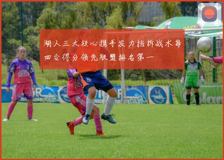 湖人三大核心携手发力挡拆战术每回合得分领先联盟排名第一