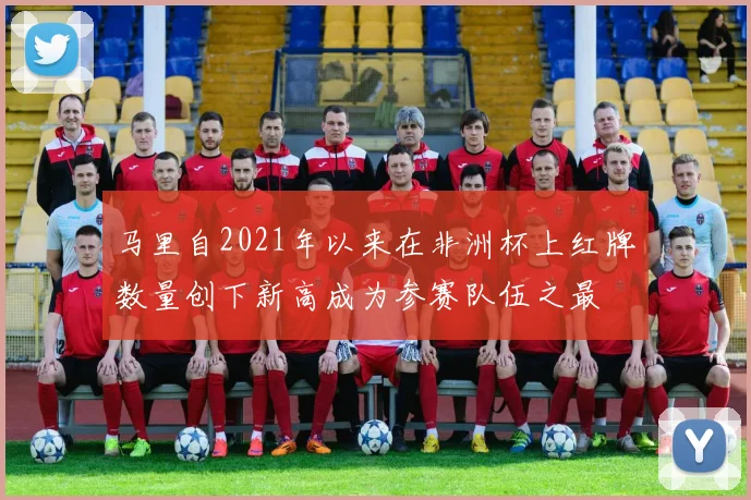 马里自2021年以来在非洲杯上红牌数量创下新高成为参赛队伍之最