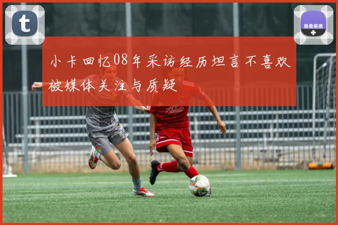 小卡回忆08年采访经历坦言不喜欢被媒体关注与质疑