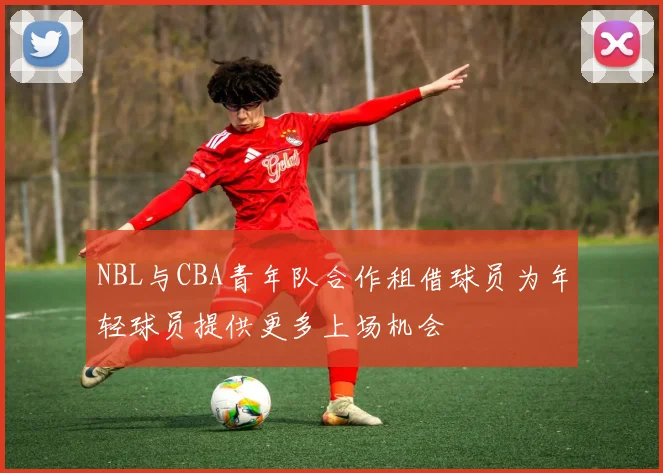 NBL与CBA青年队合作租借球员为年轻球员提供更多上场机会