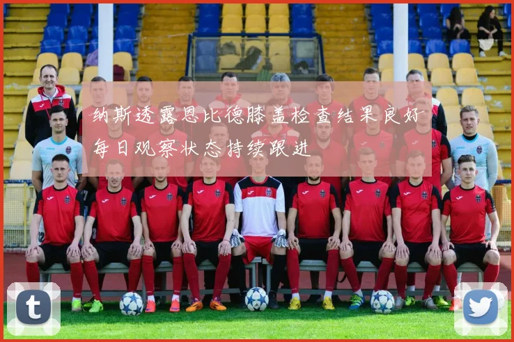 纳斯透露恩比德膝盖检查结果良好每日观察状态持续跟进