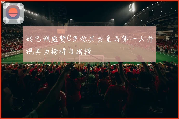姆巴佩盛赞C罗称其为皇马第一人并视其为榜样与楷模