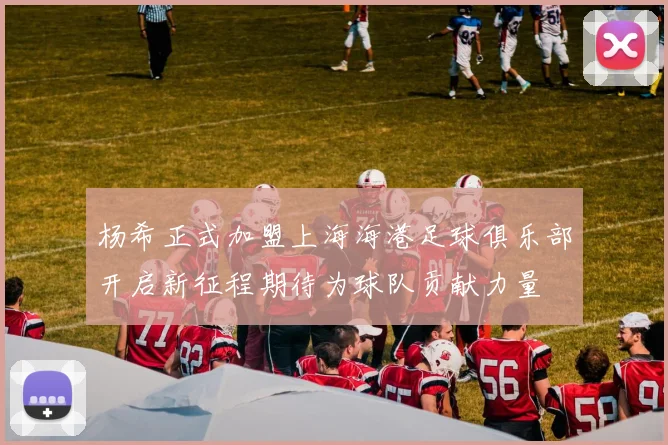 杨希正式加盟上海海港足球俱乐部开启新征程期待为球队贡献力量